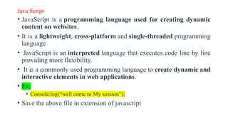 Java Script
• JavaScript is a programming language used for creating dynamic
content on websites.
• It is a lightweight, cross-platform and single-threaded programming
language.
• JavaScript is an interpreted language that executes code line by line
providing more flexibility.
• It is a commonly used programming language to create dynamic and
interactive elements in web applications.
• Ex:
• Console.log(“well come to My session”);
• Save the above file in extension of javascript
 