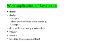 Web application of Java script
• <html>
• <body>
<script>
alert(“please choose close option”);
</script>
• <h1> well come to my session</h1>
• </body>
• </html>
• Save this file extension of html
 