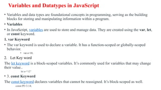Variables and Datatypes in JavaScript
• Variables and data types are foundational concepts in programming, serving as the building
blocks for storing and manipulating information within a program.
• Variables
• In JavaScript, variables are used to store and manage data. They are created using the var, let,
or const keyword.
1. var Keyword
• The var keyword is used to declare a variable. It has a function-scoped or globally-scoped
behavior.
• var a=10;
2. Let Key word
The let keyword is a block-scoped variables. It’s commonly used for variables that may change
their value..
let a=“12”
• 3. const Keyword
The const keyword declares variables that cannot be reassigned. It’s block-scoped as well.
const PI=3.14;
 