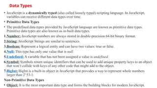 Data Types
• JavaScript is a dynamically typed (also called loosely typed) scripting language. In JavaScript,
variables can receive different data types over time.
• Primitive Data Types
• The predefined data types provided by JavaScript language are known as primitive data types.
Primitive data types are also known as in-built data types.
1.Number: JavaScript numbers are always stored in double-precision 64-bit binary format.
2.String: JavaScript Strings are similar to sentences.
3.Boolean: Represent a logical entity and can have two values: true or false.
4.Null: This type has only one value that is null.
5.Undefined: A variable that has not been assigned a value is undefined.
6.Symbol: Symbols return unique identifiers that can be used to add unique property keys to an object
that won’t collide with keys of any other code that might add to the object.
7.BigInt: BigInt is a built-in object in JavaScript that provides a way to represent whole numbers
larger than 2^53-1.
Non-Primitive Data Types
• Object: It is the most important data type and forms the building blocks for modern JavaScript.
 