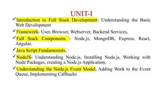UNIT-I
Introduction to Full Stack Development: Understanding the Basic
Web Development
Framework- User, Browser, Webserver, Backend Services,
Full Stack Components - Node.js, MongoDB, Express, React,
Angular.
Java Script Fundamentals,
NodeJS- Understanding Node.js, Installing Node.js, Working with
Node Packages, creating a Node.js Application,
Understanding the Node.js Event Model, Adding Work to the Event
Queue, Implementing Callbacks
 