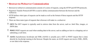• Browser-to-Webserver Communication
• Browser-to-webserver communication consists of a series of requests, using the HTTP and HTTPS protocols.
• Hypertext Transfer Protocol (HTTP) is used to define communication between the browser and the
webserver.
• HTTP defines what types of requests can be made as well as the format of those requests and the HTTP
response.
• There are three main types of requests that a browser will make to a webserver:
 GET: The GET request is typically used to retrieve data from the server, such as .html files, images, or
JSON data.
 POST: POST requests are used when sending data to the server, such as adding an item to a shopping cart or
submitting a web form.
 AJAX: Asynchronous JavaScript and XML (AJAX) is actually just a GET or POST request that is done
directly by JavaScript running in the browser. Despite the name, an AJAX request can receive XML, JSON,
or raw data in the response.
 