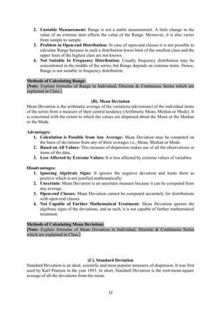 2. Unstable Measurement: Range is not a stable measurement. A little change in the
value of an extreme item effects the value of the Range. Moreover, it is also varies
from sample to sample.
3. Problem in Open-end Distribution: In case of open-end classes it is not possible to
calculate Range because in such a distribution lower limit of the smallest class and the
upper limit of the highest class are not known.
4. Not Suitable In Frequency Distribution: Usually frequency distribution may be
concentrated in the middle of the series; but Range depends on extreme items. Hence,
Range is not suitable in frequency distribution.
Methods of Calculating Range:
[Note: Explain formulas of Range in Individual, Discrete & Continuous Series which are
explained in Class.]
(B). Mean Deviation
Mean Deviation is the arithmetic average of the variations (deviations) of the individual items
of the series from a measure of their central tendency (Arithmetic Mean, Median or Mode). It
is concerned with the extent to which the values are dispersed about the Mean or the Median
or the Mode.
Advantages:
1. Calculation is Possible from Any Average: Mean Deviation may be computed on
the basis of deviations from any of three averages i.e., Mean, Median or Mode.
2. Based on All Values: This measure of dispersion makes use of all the observations or
items of the data.
3. Less Affected by Extreme Values: It is less affected by extreme values of variables.
Disadvantages:
1. Ignoring Algebraic Signs: It ignores the negative deviation and treats them as
positive which is not justified mathematically.
2. Uncertain: Mean Deviation is an uncertain measure because it can be computed from
any average.
3. Open-end Classes: Mean Deviation cannot be computed accurately for distributions
with open-end classes.
4. Not Capable of Further Mathematical Treatment: Mean Deviation ignores the
algebraic signs of the deviations, and as such, it is not capable of further mathematical
treatment.
Methods of Calculating Mean Deviation:
[Note: Explain formulas of Mean Deviation in Individual, Discrete & Continuous Series
which are explained in Class.]
(C). Standard Deviation
Standard Deviation is an ideal, scientific and most popular measures of dispersion. It was first
used by Karl Pearson in the year 1893. In short, Standard Deviation is the root-mean-square
average of all the deviations from the mean.
12
 