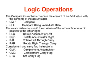 Logic Operations
The Compare instructions compare the content of an 8-bit value with
the contents of the accumulator
● CMP Compare
● CPI Compare Using Immediate Data
The rotate instructions shift the contents of the accumulator one bit
position to the left or right:
● RLC Rotate Accumulator Left
● RRC Rotate Accumulator Right
● RAL Rotate Left Through Carry
● RAR Rotate Right Through Carry
Complement and carry flag instructions:
● CMA Complement Accumulator
● CMC Complement Carry Flag
● STC Set Carry Flag
 