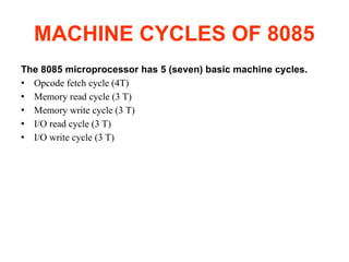 MACHINE CYCLES OF 8085
The 8085 microprocessor has 5 (seven) basic machine cycles.
● Opcode fetch cycle (4T)
● Memory read cycle (3 T)
● Memory write cycle (3 T)
● I/O read cycle (3 T)
● I/O write cycle (3 T)
 