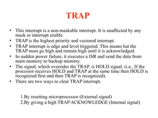 TRAP
● This interrupt is a non-maskable interrupt. It is unaffected by any
mask or interrupt enable.
● TRAP is the highest priority and vectored interrupt.
● TRAP interrupt is edge and level triggered. This means hat the
TRAP must go high and remain high until it is acknowledged.
● In sudden power failure, it executes a ISR and send the data from
main memory to backup memory.
● The signal, which overrides the TRAP, is HOLD signal. (i.e., If the
processor receives HOLD and TRAP at the same time then HOLD is
recognized first and then TRAP is recognized).
● There are two ways to clear TRAP interrupt.
1.By resetting microprocessor (External signal)
2.By giving a high TRAP ACKNOWLEDGE (Internal signal)
 