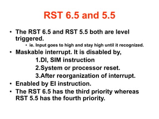 RST 6.5 and 5.5
● The RST 6.5 and RST 5.5 both are level
triggered.
● ie. Input goes to high and stay high until it recognized.
● Maskable interrupt. It is disabled by,
1.DI, SIM instruction
2.System or processor reset.
3.After reorganization of interrupt.
● Enabled by EI instruction.
● The RST 6.5 has the third priority whereas
RST 5.5 has the fourth priority.
 