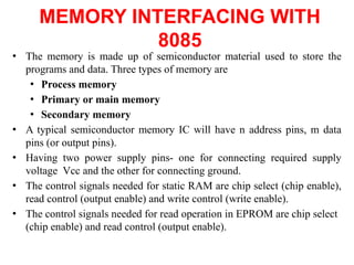 MEMORY INTERFACING WITH
8085
● The memory is made up of semiconductor material used to store the
programs and data. Three types of memory are
● Process memory
● Primary or main memory
● Secondary memory
● A typical semiconductor memory IC will have n address pins, m data
pins (or output pins).
● Having two power supply pins- one for connecting required supply
voltage Vcc and the other for connecting ground.
● The control signals needed for static RAM are chip select (chip enable),
read control (output enable) and write control (write enable).
● The control signals needed for read operation in EPROM are chip select
(chip enable) and read control (output enable).
 