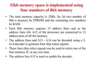 32kb memory space is implemented using
four numbers of 8kb memory
● The total memory capacity is 32Kb. So, let two number of
8kb n memory be EPROM and the remaining two numbers
be RAM.
● Each 8kb memory requires 13 address lines and so the
address lines A0- A12 of the processor are connected to 13
address pins of all the memory.
● The address lines and A13 - A14 can be decoded using a 2-
to-4 decoder to generate four chip select signals.
● These four chip select signals can be used to select one of the
four memory IC at any one time.
● The address line A15 is used as enable for decoder.
 