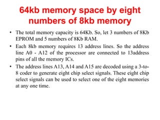 64kb memory space by eight
numbers of 8kb memory
● The total memory capacity is 64Kb. So, let 3 numbers of 8Kb
EPROM and 5 numbers of 8Kb RAM.
● Each 8kb memory requires 13 address lines. So the address
line A0 - A12 of the processor are connected to 13address
pins of all the memory ICs.
● The address lines A13, A14 and A15 are decoded using a 3-to-
8 coder to generate eight chip select signals. These eight chip
select signals can be used to select one of the eight memories
at any one time.
 