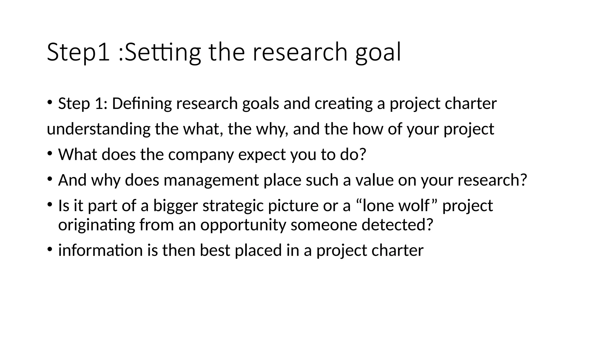 Step1 :Setting the research goal • Step 1: Defining research goals and creating a project charter understanding the what, the why, and the how of your project • What does the company expect you to do? • And why does management place such a value on your research? • Is it part of a bigger strategic picture or a “lone wolf” project originating from an opportunity someone detected? • information is then best placed in a project charter 