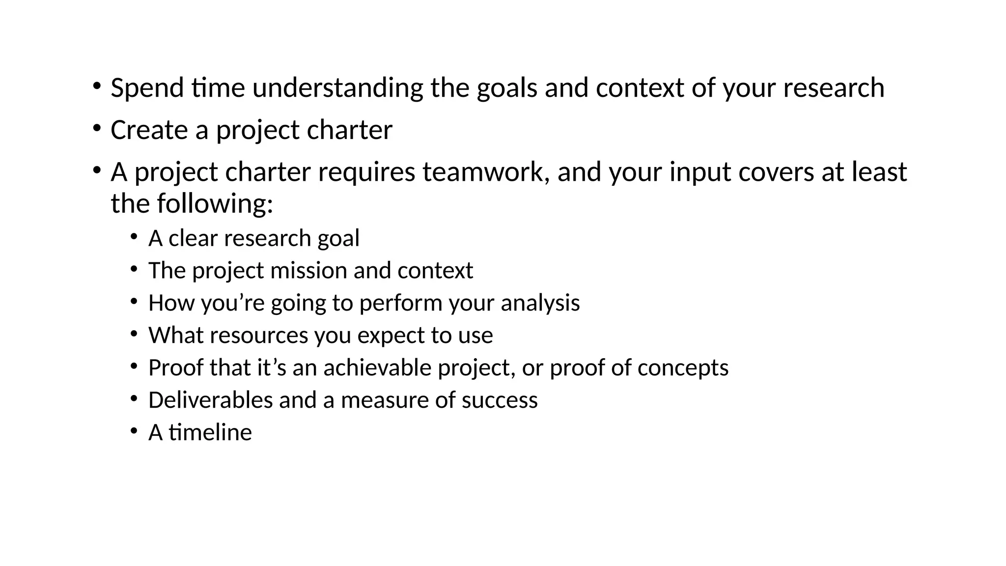 • Spend time understanding the goals and context of your research • Create a project charter • A project charter requires teamwork, and your input covers at least the following: • A clear research goal • The project mission and context • How you’re going to perform your analysis • What resources you expect to use • Proof that it’s an achievable project, or proof of concepts • Deliverables and a measure of success • A timeline 