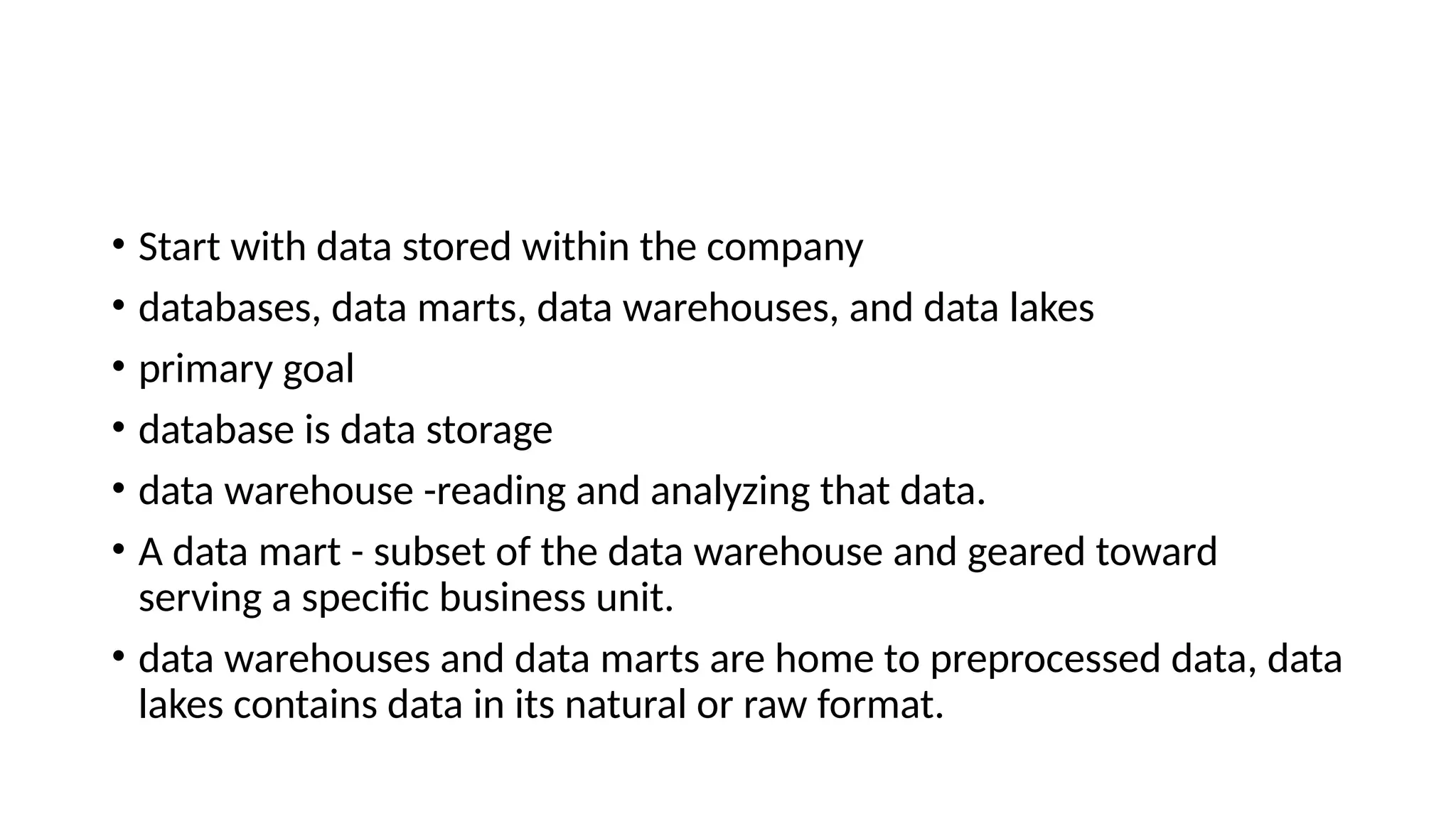 • Start with data stored within the company • databases, data marts, data warehouses, and data lakes • primary goal • database is data storage • data warehouse -reading and analyzing that data. • A data mart - subset of the data warehouse and geared toward serving a specific business unit. • data warehouses and data marts are home to preprocessed data, data lakes contains data in its natural or raw format. 