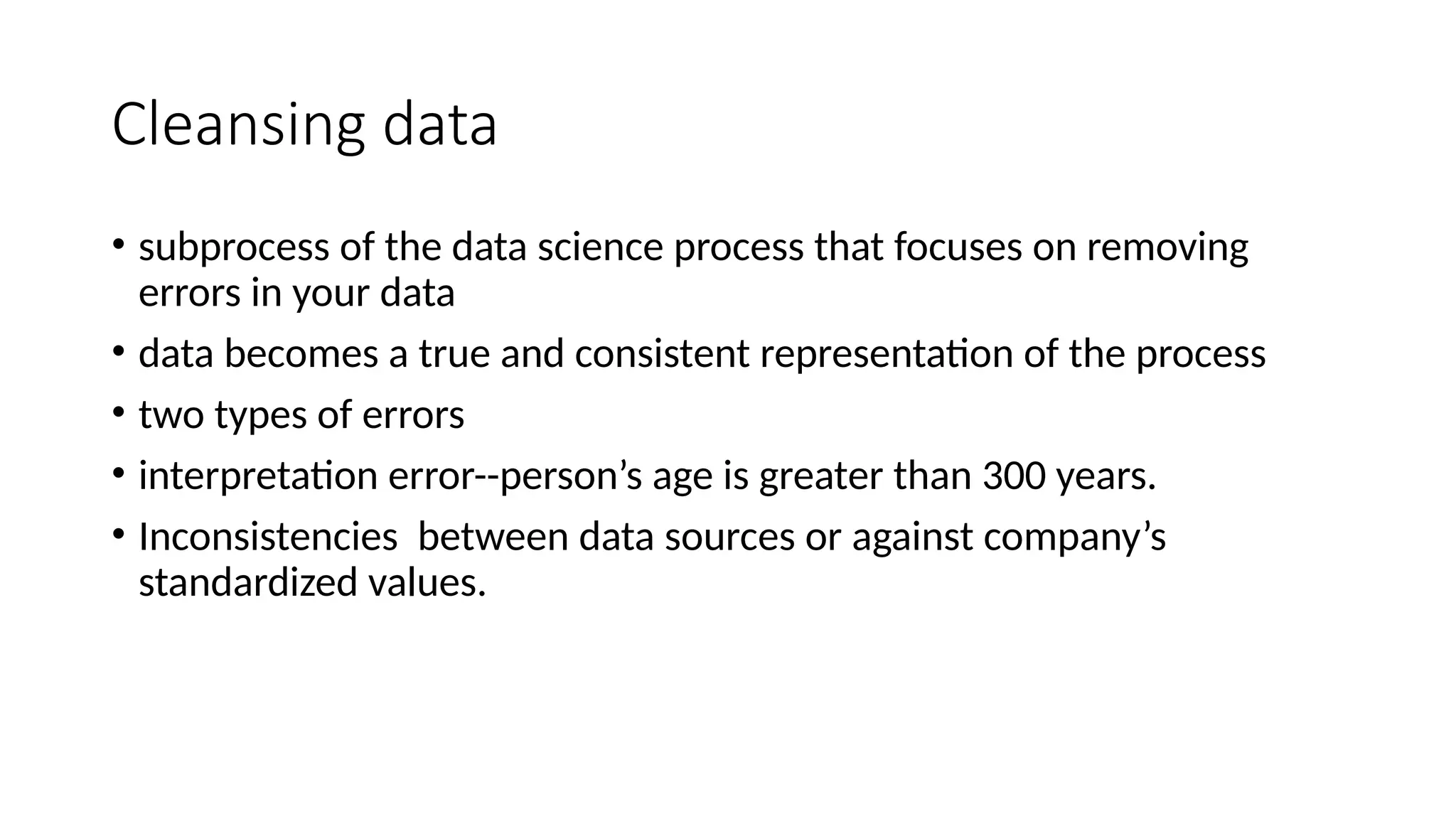 Cleansing data • subprocess of the data science process that focuses on removing errors in your data • data becomes a true and consistent representation of the process • two types of errors • interpretation error--person’s age is greater than 300 years. • Inconsistencies between data sources or against company’s standardized values. 