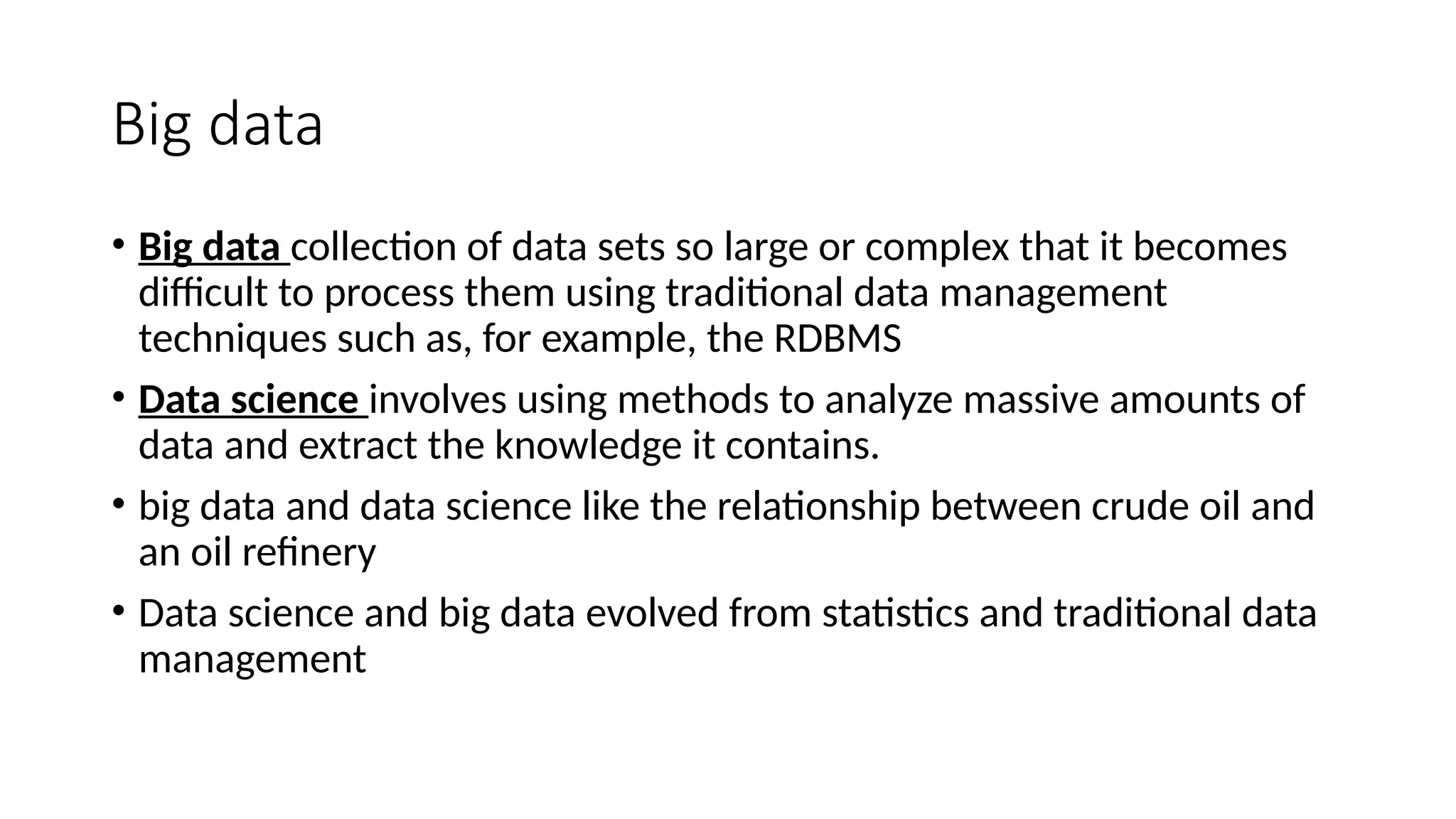 Big data • Big data collection of data sets so large or complex that it becomes difficult to process them using traditional data management techniques such as, for example, the RDBMS • Data science involves using methods to analyze massive amounts of data and extract the knowledge it contains. • big data and data science like the relationship between crude oil and an oil refinery • Data science and big data evolved from statistics and traditional data management 
