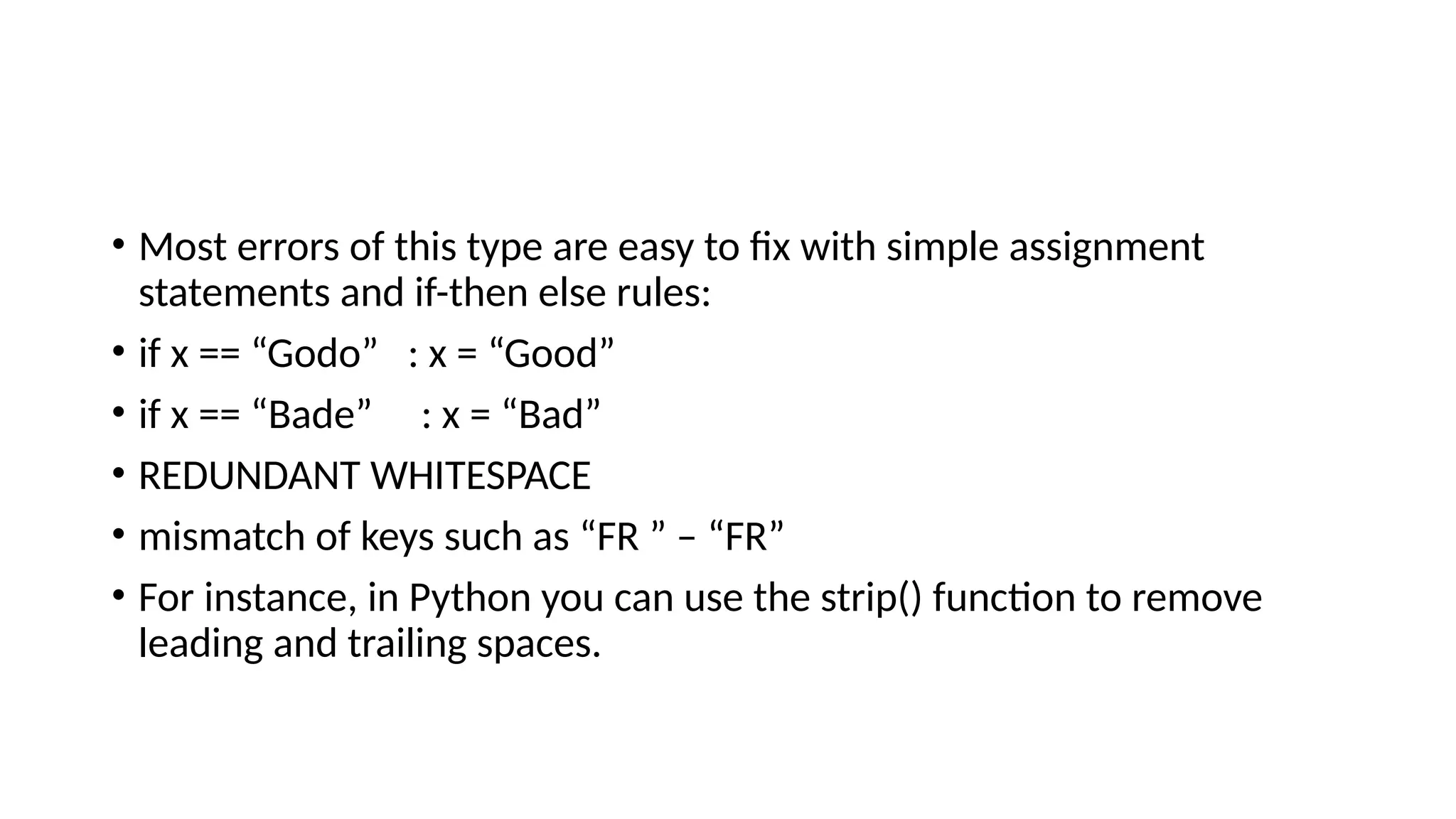• Most errors of this type are easy to fix with simple assignment statements and if-then else rules: • if x == “Godo” : x = “Good” • if x == “Bade” : x = “Bad” • REDUNDANT WHITESPACE • mismatch of keys such as “FR ” – “FR” • For instance, in Python you can use the strip() function to remove leading and trailing spaces. 