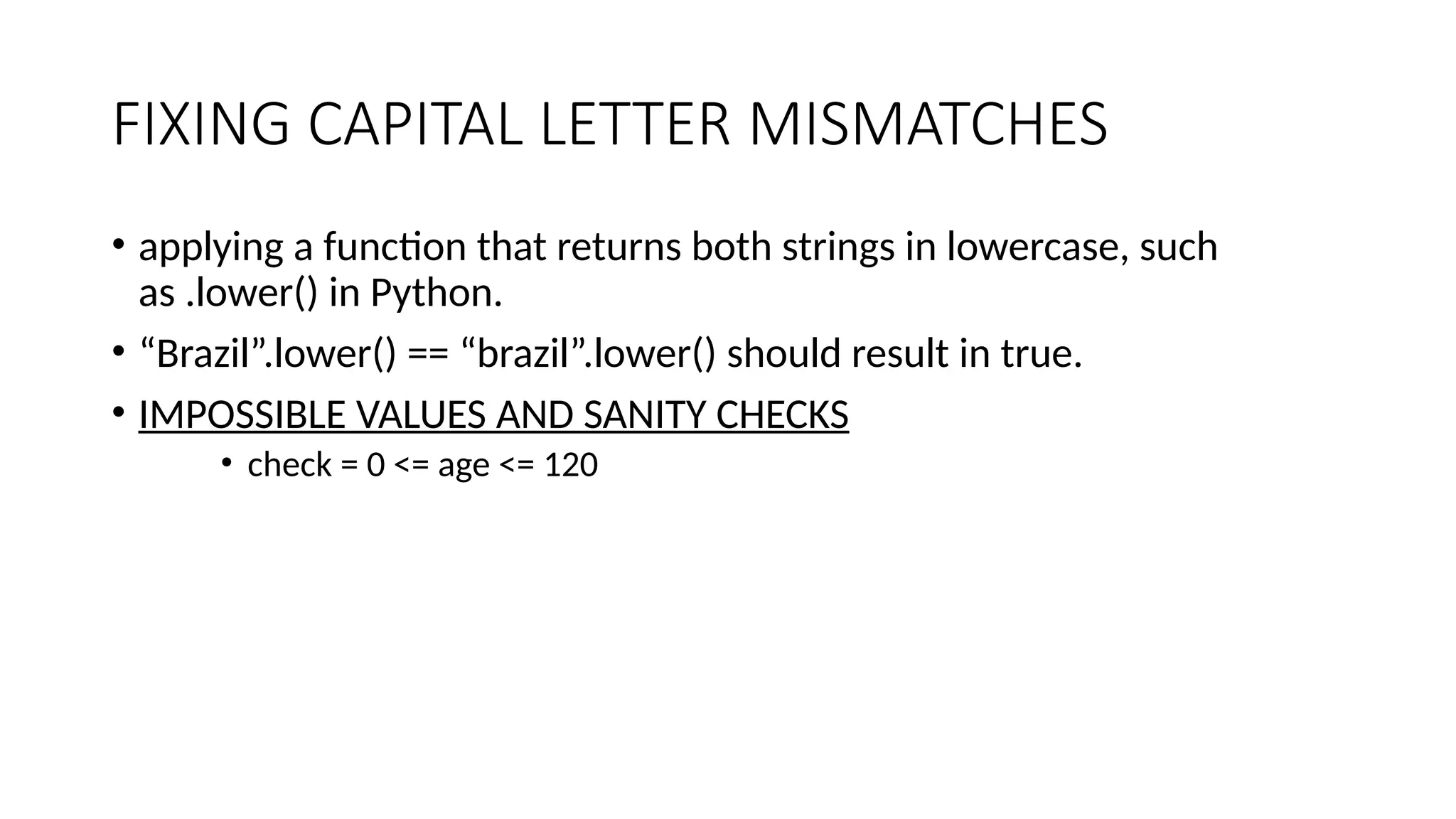 FIXING CAPITAL LETTER MISMATCHES • applying a function that returns both strings in lowercase, such as .lower() in Python. • “Brazil”.lower() == “brazil”.lower() should result in true. • IMPOSSIBLE VALUES AND SANITY CHECKS • check = 0 <= age <= 120 
