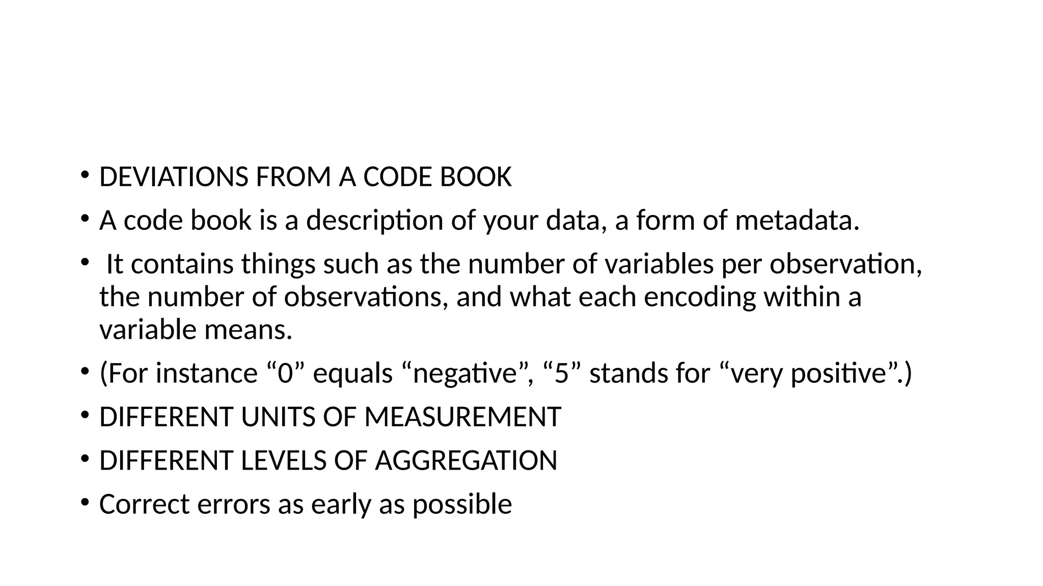 • DEVIATIONS FROM A CODE BOOK • A code book is a description of your data, a form of metadata. • It contains things such as the number of variables per observation, the number of observations, and what each encoding within a variable means. • (For instance “0” equals “negative”, “5” stands for “very positive”.) • DIFFERENT UNITS OF MEASUREMENT • DIFFERENT LEVELS OF AGGREGATION • Correct errors as early as possible 