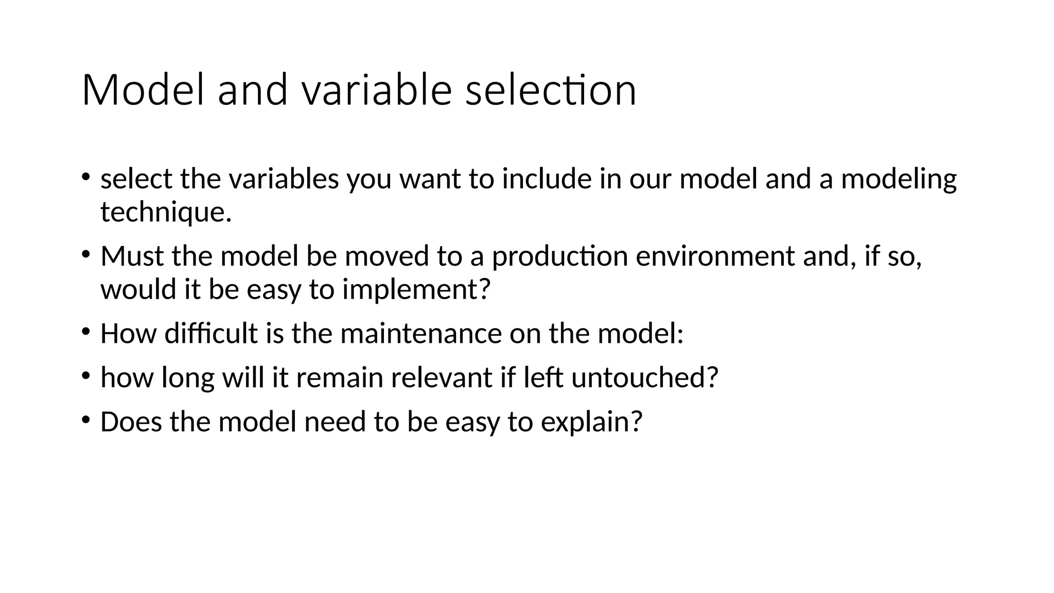 Model and variable selection • select the variables you want to include in our model and a modeling technique. • Must the model be moved to a production environment and, if so, would it be easy to implement? • How difficult is the maintenance on the model: • how long will it remain relevant if left untouched? • Does the model need to be easy to explain? 