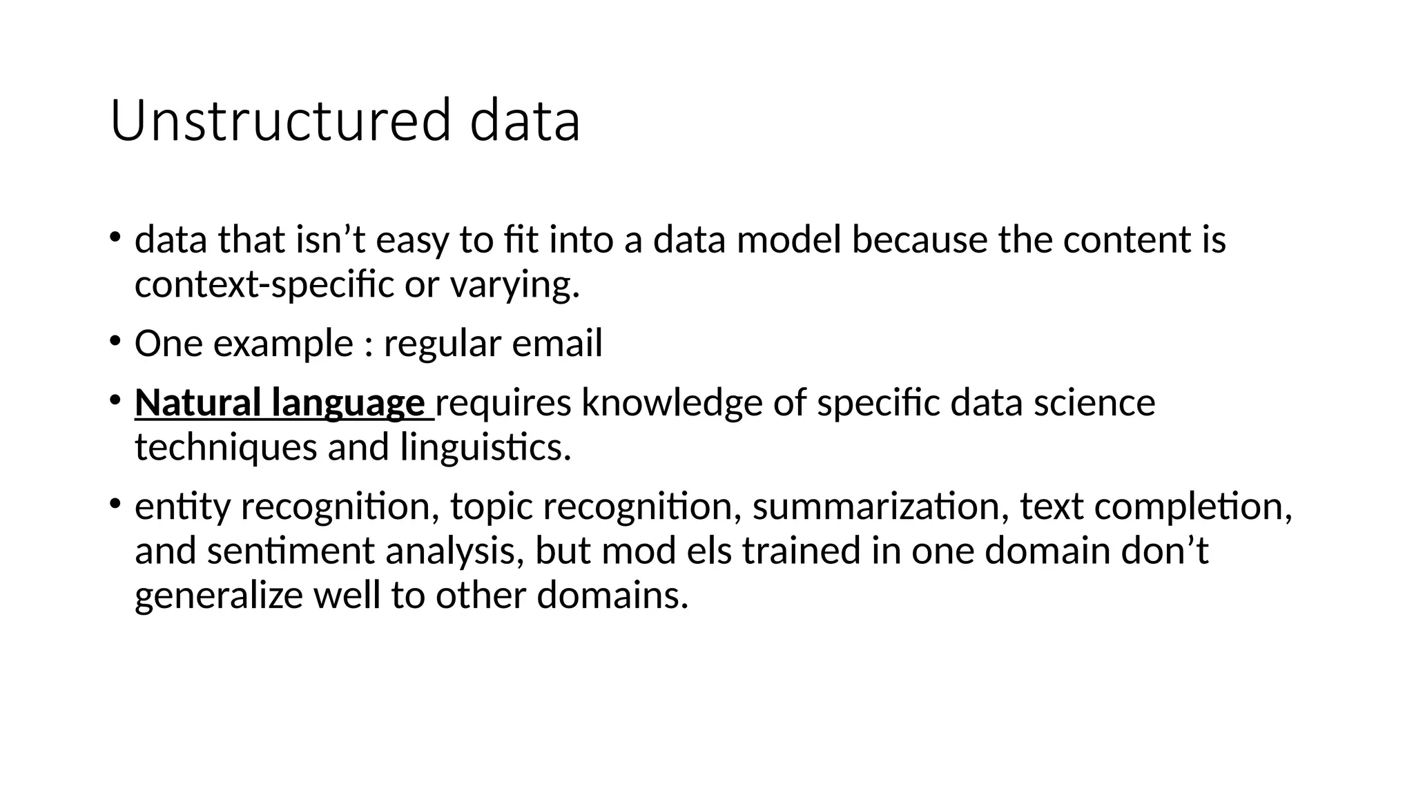 Unstructured data • data that isn’t easy to fit into a data model because the content is context-specific or varying. • One example : regular email • Natural language requires knowledge of specific data science techniques and linguistics. • entity recognition, topic recognition, summarization, text completion, and sentiment analysis, but mod els trained in one domain don’t generalize well to other domains. 