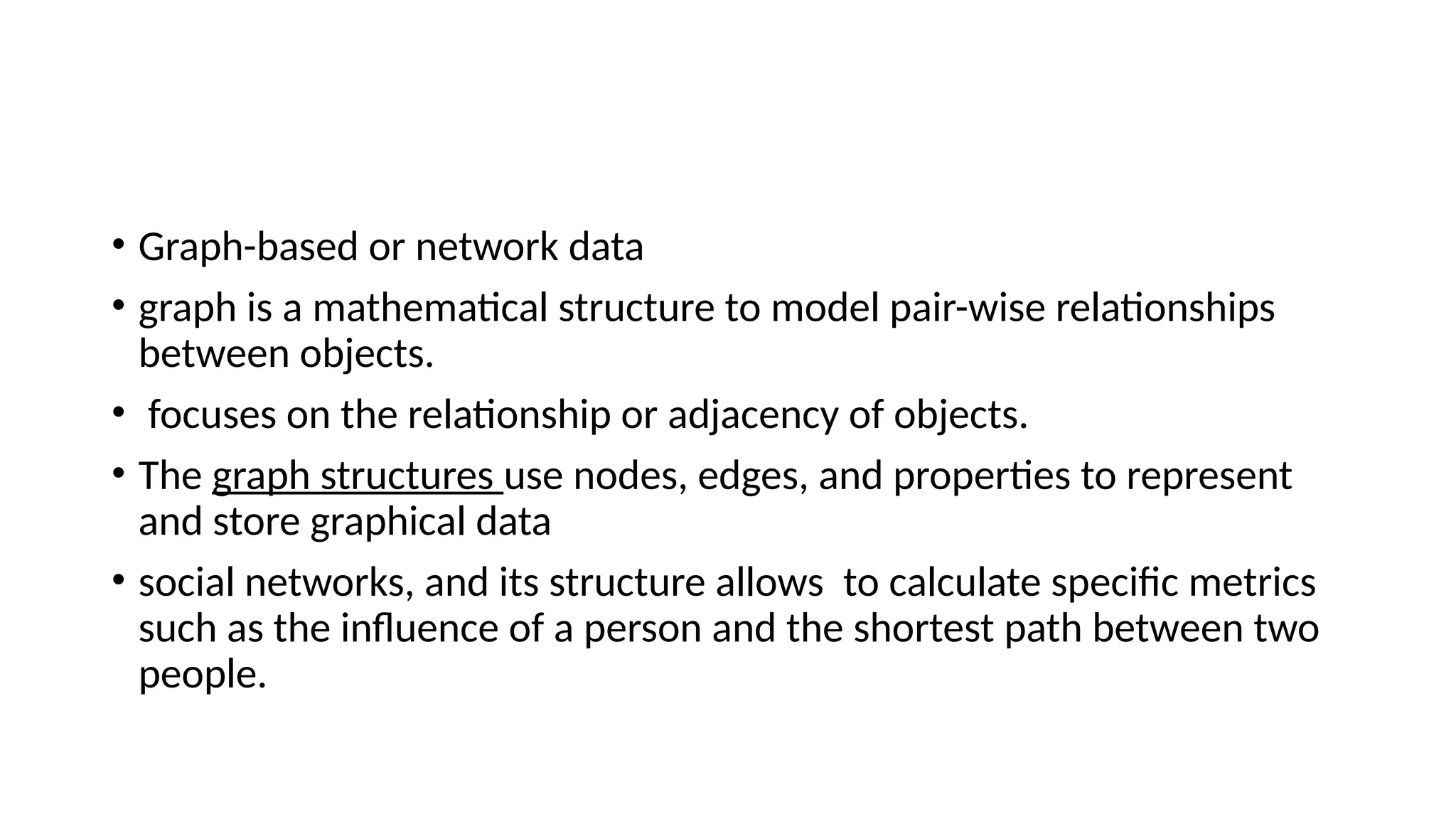 • Graph-based or network data • graph is a mathematical structure to model pair-wise relationships between objects. • focuses on the relationship or adjacency of objects. • The graph structures use nodes, edges, and properties to represent and store graphical data • social networks, and its structure allows to calculate specific metrics such as the influence of a person and the shortest path between two people. 