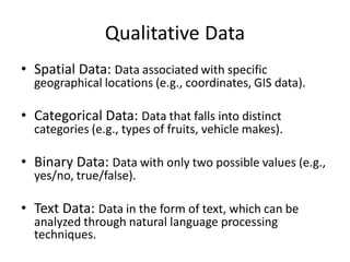 Qualitative Data
• Spatial Data: Data associated with specific
geographical locations (e.g., coordinates, GIS data).
• Categorical Data: Data that falls into distinct
categories (e.g., types of fruits, vehicle makes).
• Binary Data: Data with only two possible values (e.g.,
yes/no, true/false).
• Text Data: Data in the form of text, which can be
analyzed through natural language processing
techniques.
 