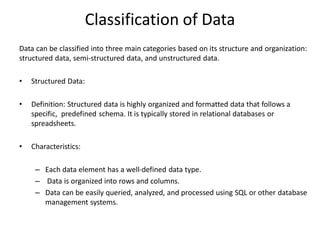 Classification of Data
Data can be classified into three main categories based on its structure and organization:
structured data, semi-structured data, and unstructured data.
• Structured Data:
• Definition: Structured data is highly organized and formatted data that follows a
specific, predefined schema. It is typically stored in relational databases or
spreadsheets.
• Characteristics:
– Each data element has a well-defined data type.
– Data is organized into rows and columns.
– Data can be easily queried, analyzed, and processed using SQL or other database
management systems.
 
