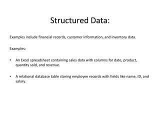 Structured Data:
Examples include financial records, customer information, and inventory data.
Examples:
• An Excel spreadsheet containing sales data with columns for date, product,
quantity sold, and revenue.
• A relational database table storing employee records with fields like name, ID, and
salary.
 