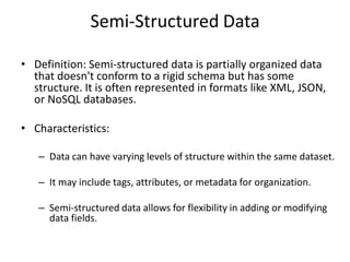 Semi-Structured Data
• Definition: Semi-structured data is partially organized data
that doesn't conform to a rigid schema but has some
structure. It is often represented in formats like XML, JSON,
or NoSQL databases.
• Characteristics:
– Data can have varying levels of structure within the same dataset.
– It may include tags, attributes, or metadata for organization.
– Semi-structured data allows for flexibility in adding or modifying
data fields.
 