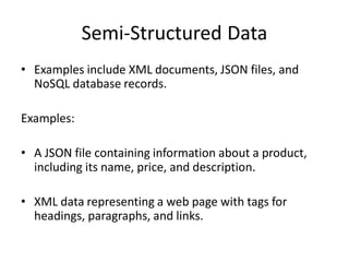 Semi-Structured Data
• Examples include XML documents, JSON files, and
NoSQL database records.
Examples:
• A JSON file containing information about a product,
including its name, price, and description.
• XML data representing a web page with tags for
headings, paragraphs, and links.
 