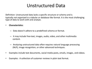 Unstructured Data
Definition: Unstructured data lacks a specific structure or schema and is
typically not organized in a tabular or database-like format. It is the most challenging
type of data to work with and analyze.
• Characteristics:
– Data doesn't adhere to a predefined schema or format.
– It may include free-text, images, audio, video, and other multimedia
content.
– Analyzing unstructured data often requires natural language processing
(NLP), image recognition, or other advanced techniques.
• Examples include text documents, social media posts, emails, images, and videos.
• Examples: A collection of customer reviews in plain text format.
 