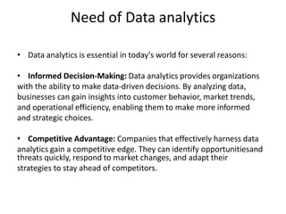 Need of Data analytics
• Data analytics is essential in today's world for several reasons:
• Informed Decision-Making: Data analytics provides organizations
with the ability to make data-driven decisions. By analyzing data,
businesses can gain insights into customer behavior, market trends,
and operational efficiency, enabling them to make more informed
and strategic choices.
• Competitive Advantage: Companies that effectively harness data
analytics gain a competitive edge. They can identify opportunitiesand
threats quickly, respond to market changes, and adapt their
strategies to stay ahead of competitors.
 