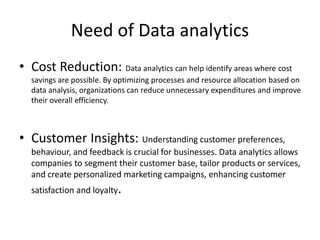 Need of Data analytics
• Cost Reduction: Data analytics can help identify areas where cost
savings are possible. By optimizing processes and resource allocation based on
data analysis, organizations can reduce unnecessary expenditures and improve
their overall efficiency.
• Customer Insights: Understanding customer preferences,
behaviour, and feedback is crucial for businesses. Data analytics allows
companies to segment their customer base, tailor products or services,
and create personalized marketing campaigns, enhancing customer
satisfaction and loyalty.
 
