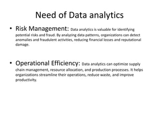 Need of Data analytics
• Risk Management: Data analytics is valuable for identifying
potential risks and fraud. By analyzing data patterns, organizations can detect
anomalies and fraudulent activities, reducing financial losses and reputational
damage.
• Operational Efficiency: Data analytics can optimize supply
chain management, resource allocation, and production processes. It helps
organizations streamline their operations, reduce waste, and improve
productivity.
 