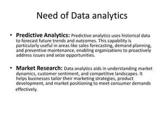 Need of Data analytics
• Predictive Analytics: Predictive analytics uses historical data
to forecast future trends and outcomes. This capability is
particularly useful in areas like sales forecasting, demand planning,
and preventive maintenance, enabling organizations to proactively
address issues and seize opportunities.
• Market Research: Data analytics aids in understanding market
dynamics, customer sentiment, and competitive landscapes. It
helps businesses tailor their marketing strategies, product
development, and market positioning to meet consumer demands
effectively.
 