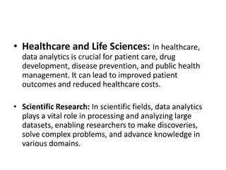 • Healthcare and Life Sciences: In healthcare,
data analytics is crucial for patient care, drug
development, disease prevention, and public health
management. It can lead to improved patient
outcomes and reduced healthcare costs.
• Scientific Research: In scientific fields, data analytics
plays a vital role in processing and analyzing large
datasets, enabling researchers to make discoveries,
solve complex problems, and advance knowledge in
various domains.
 