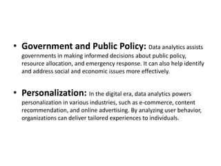• Government and Public Policy: Data analytics assists
governments in making informed decisions about public policy,
resource allocation, and emergency response. It can also help identify
and address social and economic issues more effectively.
• Personalization: In the digital era, data analytics powers
personalization in various industries, such as e-commerce, content
recommendation, and online advertising. By analyzing user behavior,
organizations can deliver tailored experiences to individuals.
 