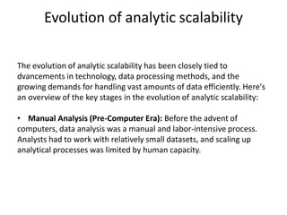 Evolution of analytic scalability
The evolution of analytic scalability has been closely tied to
dvancements in technology, data processing methods, and the
growing demands for handling vast amounts of data efficiently. Here's
an overview of the key stages in the evolution of analytic scalability:
• Manual Analysis (Pre-Computer Era): Before the advent of
computers, data analysis was a manual and labor-intensive process.
Analysts had to work with relatively small datasets, and scaling up
analytical processes was limited by human capacity.
 