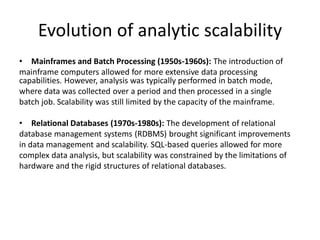 Evolution of analytic scalability
• Mainframes and Batch Processing (1950s-1960s): The introduction of
mainframe computers allowed for more extensive data processing
capabilities. However, analysis was typically performed in batch mode,
where data was collected over a period and then processed in a single
batch job. Scalability was still limited by the capacity of the mainframe.
• Relational Databases (1970s-1980s): The development of relational
database management systems (RDBMS) brought significant improvements
in data management and scalability. SQL-based queries allowed for more
complex data analysis, but scalability was constrained by the limitations of
hardware and the rigid structures of relational databases.
 