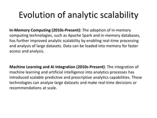 Evolution of analytic scalability
In-Memory Computing (2010s-Present): The adoption of in-memory
computing technologies, such as Apache Spark and in-memory databases,
has further improved analytic scalability by enabling real-time processing
and analysis of large datasets. Data can be loaded into memory for faster
access and analysis.
Machine Learning and AI Integration (2010s-Present): The integration of
machine learning and artificial intelligence into analytics processes has
introduced scalable predictive and prescriptive analytics capabilities. These
technologies can analyze large datasets and make real-time decisions or
recommendations at scale.
 