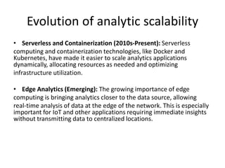 Evolution of analytic scalability
• Serverless and Containerization (2010s-Present): Serverless
computing and containerization technologies, like Docker and
Kubernetes, have made it easier to scale analytics applications
dynamically, allocating resources as needed and optimizing
infrastructure utilization.
• Edge Analytics (Emerging): The growing importance of edge
computing is bringing analytics closer to the data source, allowing
real-time analysis of data at the edge of the network. This is especially
important for IoT and other applications requiring immediate insights
without transmitting data to centralized locations.
 