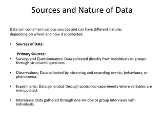Sources and Nature of Data
Data can come from various sources and can have different natures
depending on where and how it is collected.
• Sources of Data:
Primary Sources:
• Surveys and Questionnaires: Data collected directly from individuals or groups
through structured questions.
• Observations: Data collected by observing and recording events, behaviours, or
phenomena.
• Experiments: Data generated through controlled experiments where variables are
manipulated.
• Interviews: Data gathered through one-on-one or group interviews with
individuals.
 