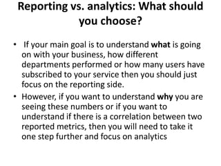 Reporting vs. analytics: What should
you choose?
• If your main goal is to understand what is going
on with your business, how different
departments performed or how many users have
subscribed to your service then you should just
focus on the reporting side.
• However, if you want to understand why you are
seeing these numbers or if you want to
understand if there is a correlation between two
reported metrics, then you will need to take it
one step further and focus on analytics
 