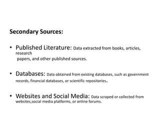 Secondary Sources:
• Published Literature: Data extracted from books, articles,
research
papers, and other published sources.
• Databases: Data obtained from existing databases, such as government
records, financial databases, or scientific repositories.
• Websites and Social Media: Data scraped or collected from
websites,social media platforms, or online forums.
 