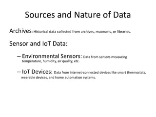 Sources and Nature of Data
Archives: Historical data collected from archives, museums, or libraries.
Sensor and IoT Data:
– Environmental Sensors: Data from sensors measuring
temperature, humidity, air quality, etc.
– IoT Devices: Data from internet-connected devices like smart thermostats,
wearable devices, and home automation systems.
 