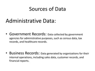 Sources of Data
Administrative Data:
• Government Records: Data collected by government
agencies for administrative purposes, such as census data, tax
records, and healthcare records.
• Business Records: Data generated by organizations for their
internal operations, including sales data, customer records, and
financial reports.
 