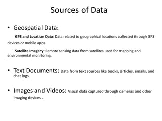 Sources of Data
• Geospatial Data:
GPS and Location Data: Data related to geographical locations collected through GPS
devices or mobile apps.
Satellite Imagery: Remote sensing data from satellites used for mapping and
environmental monitoring.
• Text Documents: Data from text sources like books, articles, emails, and
chat logs.
• Images and Videos: Visual data captured through cameras and other
imaging devices.
 