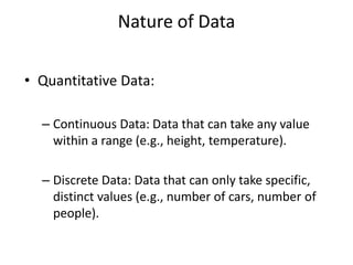 Nature of Data
• Quantitative Data:
– Continuous Data: Data that can take any value
within a range (e.g., height, temperature).
– Discrete Data: Data that can only take specific,
distinct values (e.g., number of cars, number of
people).
 
