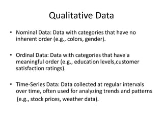 Qualitative Data
• Nominal Data: Data with categories that have no
inherent order (e.g., colors, gender).
• Ordinal Data: Data with categories that have a
meaningful order (e.g., education levels,customer
satisfaction ratings).
• Time-Series Data: Data collected at regular intervals
over time, often used for analyzing trends and patterns
(e.g., stock prices, weather data).
 