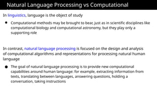 Natural Language Processing vs Computational
Linguistics
In linguistics, language is the object of study
● Computational methods may be brought to bear, just as in scientific disciplines like
computational biology and computational astronomy, but they play only a
supporting role
In contrast, natural language processing is focused on the design and analysis
of computational algorithms and representations for processing natural human
language
● The goal of natural language processing is to provide new computational
capabilities around human language: for example, extracting information from
texts, translating between languages, answering questions, holding a
conversation, taking instructions
 